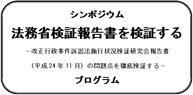 角丸四角形: シンポジウム
法務省検証報告書を検証する
-改正行政事件訴訟法施行状況検証研究会報告書
(平成24年11月)の問題点を徹底検証する-
プログラム