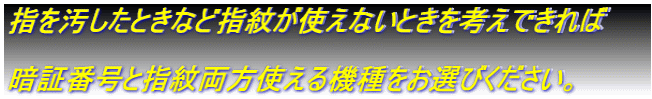 指を汚したときなど指紋が使えないときを考えできれば 暗証番号と指紋両方使える機種をお選びください。