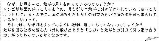 メモ: なぜ、お月さんは、地球の周りを回っているのでしょうか?リンゴが地面に落っこちるように、月も引力で地球に引き付けられている(落っこちようとしている)のです。海の満ち引きも月との引力のせいで海の水が引っ張られているからなのです。それでは、なぜ月はリンゴのように地球に落っこちてこないのでしょうか?地球を回るときの遠心力(外に飛び出そうとする力)と地球との引力(引っ張り合う力)がつりあっているからなのです。