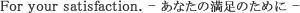 For your satisfaction. - ���Ȃ��̖����̂��߂� -