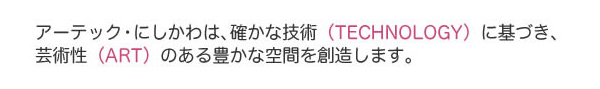 アーテック・にしかわは、確かな技術（TECHOLOGY）に基づき、芸術性（ART）のある豊かな空間を創造します。