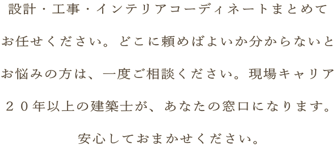 設計・工事・インテリアコーディネートまとめて  お任せください。どこに頼めばよいか分からないと  お悩みの方は、一度ご相談ください。現場キャリア  ２０年以上の建築士が、あなたの窓口になります。  安心しておまかせください。