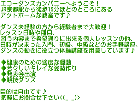 エコーダンスカンパニーへようこそ！ JR京都駅から徒歩15分ほどのところにある アットホームな教室です♪  ダンス未経験の方から経験者まで大歓迎！ レッスン日時や種目、 習う内容まで希望通りに出来る個人レッスンの他、 日時が決まった入門、初級、中級などのお手軽講座、 ダンスの動きに役立つ体操講座を用意しています♪  ◆健康のための適度な運動 ◆若々しいキレイな姿勢作り ◆発表会出演 ◆競技ダンス  目的は自由です♪ 気軽にお問合せ下さい<(_ _)>