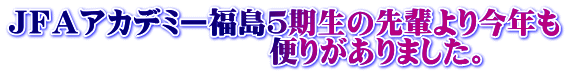 ＪＦＡアカデミー福島５期生の先輩より今年も 　　　　　　　　　便りがありました。