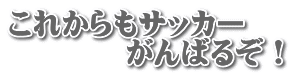 これからもサッカー 　　　　がんばるぞ！