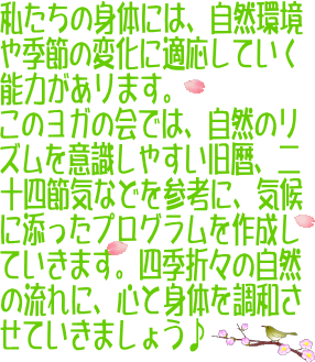私たちの身体には、自然環境や季節の変化に適応していく能力があります。このヨガの会では、自然のリズムを意識しやすい旧暦、二十四節気などを参考に、気候に添ったプログラムを作成していきます。四季折々の自然の流れに、心と身体を調和させていきましょう♪