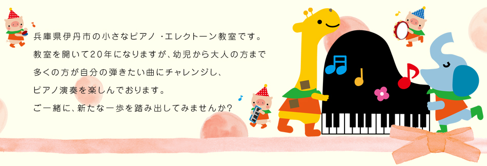 兵庫県伊丹市の小さなピアノ ・エレクトーン教室です。
教室を開いて20年になりますが、幼児から大人の方まで
多くの方が自分の弾きたい曲にチャレンジし、
ピアノ演奏を楽しんでおります。
ご一緒に、新たな一歩を踏み出してみませんか？