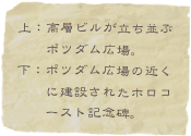 上：高層ビルが立ち並ぶ
　　ポツダム広場。
下：ポツダム広場の近く　　
　　に建設されたホロコ
　　ースト記念碑。