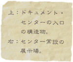上：ドキュメント・
　　センターの入口
　　の構造物。
右：センター常設の
　　展示場。