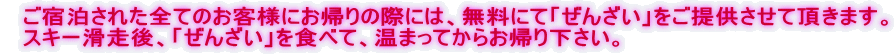 ご宿泊された全てのお客様にお帰りの際には、無料にて「ぜんざい」をご提供させて頂きます。 スキー滑走後、「ぜんざい」を食べて、温まってからお帰り下さい。