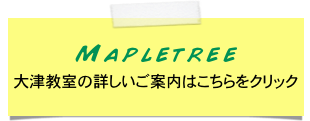 Mapletree 
大津教室の詳しいご案内はこちらをクリック