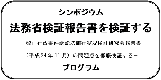 角丸四角形: シンポジウム
法務省検証報告書を検証する
－改正行政事件訴訟法施行状況検証研究会報告書
（平成24年11月）の問題点を徹底検証する－
プログラム
