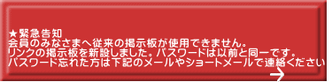 ★緊急告知 会員のみなさまへ従来の掲示板が使用できません。 リンクの掲示板を新設しました。パスワードは以前と同一です。 パスワード忘れた方は下記のメールやショートメールで連絡ください。