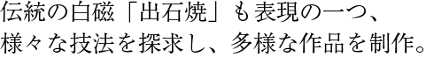 伝統の白磁「出石焼」も表現の一つ、様々な技法を探求し、多様な作品を制作。