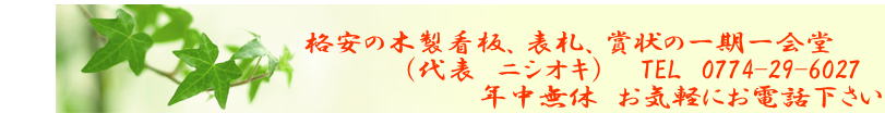                                     　　　　　　　　　　　　　格安の木製看板、表札、賞状の一期一会堂                                           （代表　ニシオキ）    TEL　0774-29-6027                            　　　　　　　　　　　　年中無休　お気軽にお電話下さい 