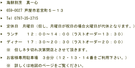 ▶　海鮮割烹　真一心  ▶　659-0027 芦屋市若宮町５－１３  ▶　Tel 0797-35-3715  ▶　定休日　月曜日（但し、月曜日が祝日の場合火曜日が代休となります。）  ▶　ランチ　　１２：００～１４：００（ラストオーダー１３：３０）  ▶　ディナー　１７：３０～２０：３０（ラストオーダー２０：００）   　※　但しネタ切れ次第閉店とさせて頂きます。  ▶　お客様専用駐車場　３台分（１２・１３・１４番をご利用下さい。）   　※　詳しくは地図のページをご覧ください。