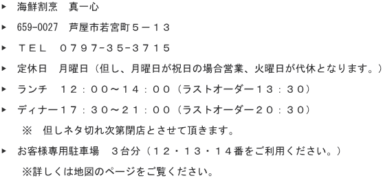 ▶　海鮮割烹　真一心  ▶　659-0027　芦屋市若宮町５－１３  ▶　ＴＥＬ　０７９７-３５-３７１５  ▶　定休日　月曜日（但し、月曜日が祝日の場合営業、火曜日が代休となります。）  ▶　ランチ　１２：００～１４：００（ラストオーダー１３：３０）  ▶　ディナー１７：３０～２１：００（ラストオーダー２０：３０） 　　　 　　※　但しネタ切れ次第閉店とさせて頂きます。  ▶　お客様専用駐車場　３台分（１２・１３・１４番をご利用ください。）  　　※詳しくは地図のページをご覧ください。