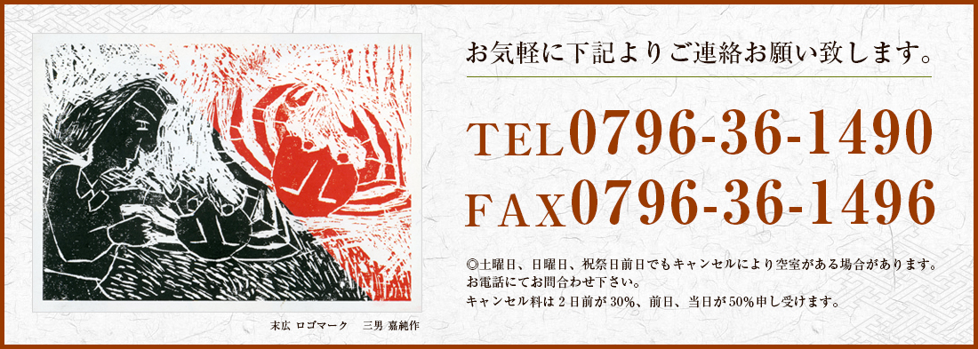 お気軽に下記よりご連絡お願い致します。TEL0796-36-1490 FAX0796-36-1496　◎土曜日、日曜日、祝祭日前日でもキャンセルにより空室がある場合があります。お電話にてお問合わせ下さい。キャンセル料は2日前が30％、前日、当日が50％申し受けます。