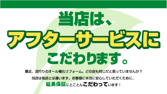 当店は、アフターサービスにこだわります。最近、流行りのオール電化リフォーム。どの店も同じだと思っていませんか？当店は他店とは違います。お客様に本当に安心していただくために、延長保証にとことんこだわっています！