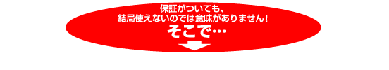 保証がついても、結局使えないのでは意味がありません！そこで・・・