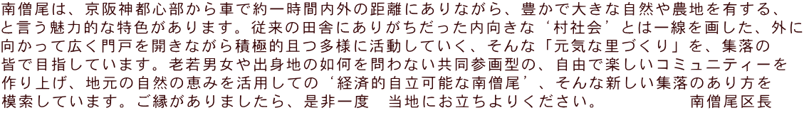 南僧尾は、京阪神都心部から車で約一時間内外の距離にありながら、豊かで大きな自然や農地を有する、 と言う魅力的な特色があります。従来の田舎にありがちだった内向きな‘村社会’とは一線を画した、外に 向かって広く門戸を開きながら積極的且つ多様に活動していく、そんな「元気な里づくり」を、集落の 皆で目指しています。老若男女や出身地の如何を問わない共同参画型の、自由で楽しいコミュニティーを 作り上げ、地元の自然の恵みを活用しての‘経済的自立可能な南僧尾’、そんな新しい集落のあり方を 模索しています。ご縁がありましたら、是非一度　当地にお立ちよりください。　　　　　南僧尾区長