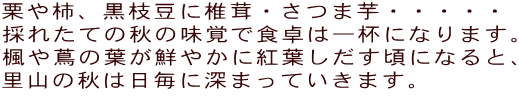 栗や柿、黒枝豆に椎茸・さつま芋・・・・・ 採れたての秋の味覚で食卓は一杯になります。 楓や蔦の葉が鮮やかに紅葉しだす頃になると、 里山の秋は日毎に深まっていきます。