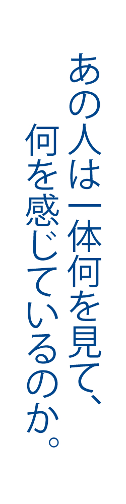 あの人は一体何を見て、何を感じているのか。