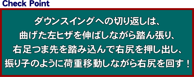 ダウンスイングへの切り返しは、曲げた左ヒザを伸ばし踏ん張りながら、右足つま先を踏み込んで右尻を押し出し、振り子のリズムでお尻を回して荷重移動する！