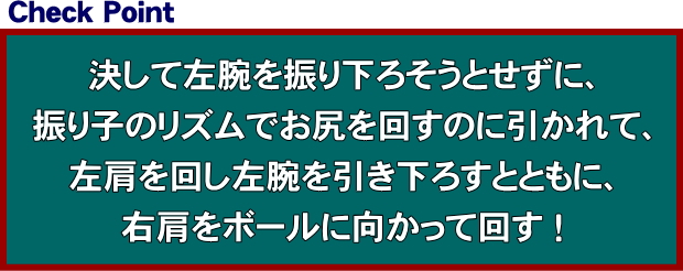 決して左腕を振り下ろそうとせずに、振り子のリズムでお尻を回すのに引かれて、左肩を回し左腕を引き下ろすとともに、右肩をボールに向かって回す！