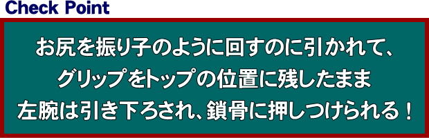 お尻を振り子のように回すのに引かれて、グリップをトップの位置に残したまま左腕は引き下ろされ、鎖骨に押しつけられる！