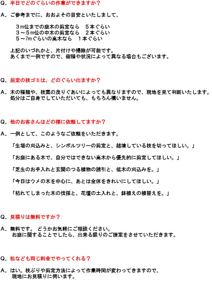 Ｑ．半日でどのぐらいの作業ができますか？ Ａ．ご参考までに、おおよその目安といたしまして、 ３m位までの庭木の剪定なら　５本ぐらい ３～５m位の中木の剪定なら　２本ぐらい ５～7mぐらいの高木なら　１本ぐらい 上記のいづれかと、片付けや掃除が可能です。 あくまで一例ですので、樹種や状況によって異なる場合もございます。 Ｑ．剪定の枝ゴミは、どのぐらい出ますか？ Ａ．木の種類や、枝葉の茂りぐあいによっても異なりますので、現地を見て判断いたします。 処分はご自身でしていただいても、もちろん構いません。 Ｑ．他のお客さんはどの様に依頼してますか？ Ａ．一例として、このようなご依頼をいただきます。 「生垣の刈込みと、シンボルツリーの剪定と、越境している枝を切ってほしい。」 「お庭にある木で、自分ではできない高木から優先的に剪定してほしい。」 「芝生のお手入れと玄関のつる植物の誘引と、低木の刈込みを。」 「今日はウメの木を中心に、あとは全体をきれいにしてほしい。」 「枯れてしまった木の伐採と、花壇の土入れと、鉢植えの植替えを。」 Ｑ．見積りは無料ですか？ Ａ．無料です。 どうかお気軽にご相談ください。 お庭に関することでしたら、出来る限りのご提案をさせていただきます。 Ｑ．松なども同じ料金でやってくれる？ Ａ．はい。枝ぶりや剪定方法によって作業時間が変わってきますので、 現地にお見積りに伺います。 
