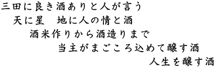 三田に良き酒ありと人が言う 　天に星　地に人の情と酒 　　 酒米作りから酒造りまで 　　　　　当主がまごころ込めて醸す酒                            人生を醸す酒