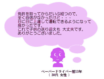 免許を取ってからだいぶ経つので、全く自信がなかったけど・・・日に日に上達して運転できるようになって良かったです。これで子供の送り迎えも大丈夫です。ありがとうございました。