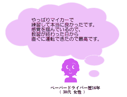 やっぱりマイカーで練習して本当に良かったです。感覚を掴んでいるので、教習が終わった日から直ぐに運転できたので最高です。