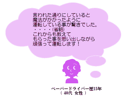 言われた通りにしていると魔法がかかったように運転している事に驚きでした。・・・(省略)これからも教えてもらった事を思い出しながら頑張って運転します！