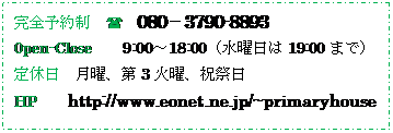 �e�L�X�g �{�b�N�X: ���S�\�񐧁@(	080�|3790-8893
0pen-Close�@�@9:00�`18:00�i���j����19:00�܂Łj
��x��	���j�A��3�Ηj�A�j�Փ�
HP�@�@http://www.eonet.ne.jp/~primaryhouse 
