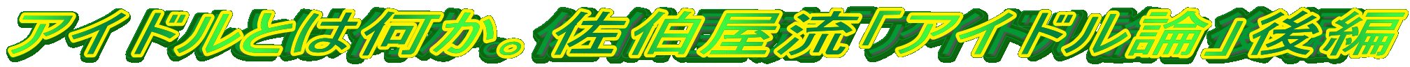 アイドルとは何か。佐伯屋流「アイドル論」後編