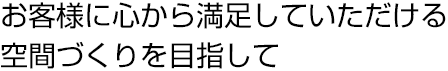 お客様に心から満足していただける空間づくりを目指して