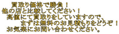 　　買取り価格で勝負！ 他の店と比較してください！ 　高値にて買取りをしていますので、 　　　　まずは無料のお見積もりをどうぞ！ 　お気楽にお問い合わせください。 