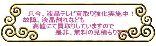 　只今、液晶テレビ買取り強化実施中！ 故障、液晶割れなども 　　高値にて買取りしていますので 　　　　　　　是非、無料の見積もりを！！ 