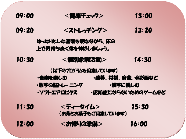 角丸四角形: 09：00　　　　　　　　＜健康チェック＞　　　　　　　　13：00
09：20　　 　   　 ＜ストレッチング＞　　　　　　　13：20
　　　　　　　ゆったりとした音楽を聴きながら、床の　　　　
　　　　　　　　上で気持ち良く体を伸ばしましょう。
10：30　　　       ＜個別余暇活動＞　　　　　　　14：30
（以下のﾌﾟﾛｸﾞﾗﾑを用意しています）
　　　　　　　・音楽を楽しむ　　　　　　　　・囲碁、将棋、麻雀、水彩画など
　　　　　　　　・数字の脳トレーニング　　　　　　　　・漢字に親しむ
・ソフトエアロビクス　　　　・認知症にならないためのゲームなど

11：30　　　　　　　＜ティータイム＞　　　　　　　　15：30
（お茶とお菓子をご用意しています）
12：00　　　　　　　＜お帰りの準備＞　　　　　　　16：00



