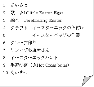 : 1.	
2.	́@10little Easter Eggs
3.	G{@Cerebrating Easter 
4.	Ntg@C[X^[GbO̐Ft
5.	@@@@@C[X^[obO̍쐻
6.	N[v
7.	N[vX
8.	C[X^[GbOng
9.	Vщ́iHot Cross bunsj
10.	
11.	
