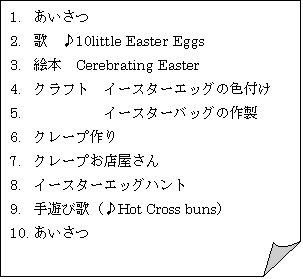 : 1.	
2.	́@10little Easter Eggs
3.	G{@Cerebrating Easter 
4.	Ntg@C[X^[GbO̐Ft
5.	@@@@@C[X^[obO̍쐻
6.	N[v
7.	N[vX
8.	C[X^[GbOng
9.	Vщ́iHot Cross bunsj
10.	
11.	
