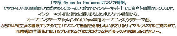 「宝塚 fly me to the moon」 はラジオ番組。 ですから、やはりお聴きいただかなくては・・・というわけでインターネット上でも音声をお届けしています。 インターネット用に新たに録りおろしたオリジナル番組から、 オープニングテーマやメインBGM、X'mas専用オープニング、ウラテーマ曲、 さらにはパソコンを使ってFM宝塚の放送エリア外からでも番組がお楽しみいただけるサイマルラジオのご案内まで、 FM宝塚の全面協力によるプレミアム(?)なプログラムをごゆっくりとお楽しみください・・・。 