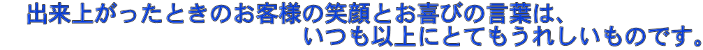 　出来上がったときのお客様の笑顔とお喜びの言葉は、 　　　　　　　　　　　　　いつも以上にとてもうれしいものです。