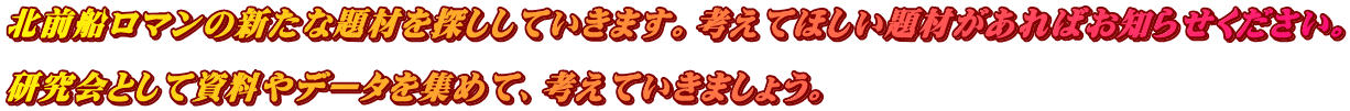 北前船ロマンの新たな題材を探ししていきます。考えてほしい題材があればお知らせください。  研究会として資料やデータを集めて、考えていきましょう。